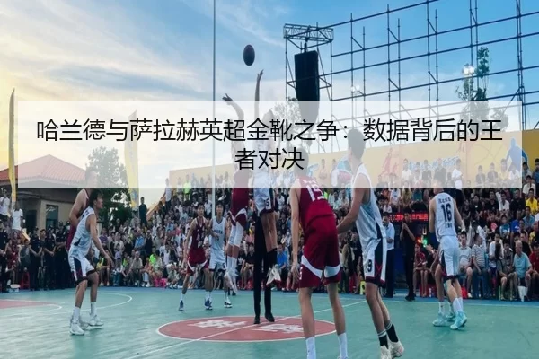 哈兰德与萨拉赫英超金靴之争：数据背后的王者对决