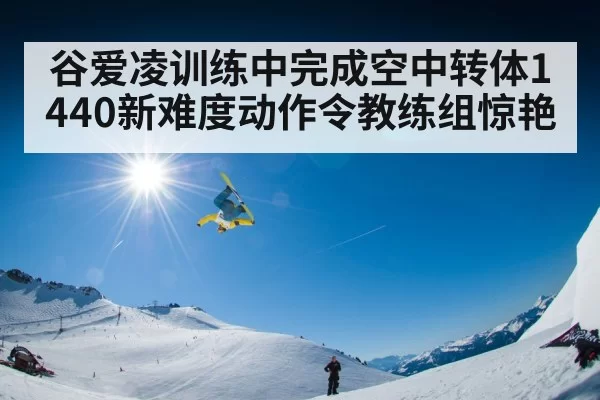 谷爱凌训练中完成空中转体1440新难度动作令教练组惊艳